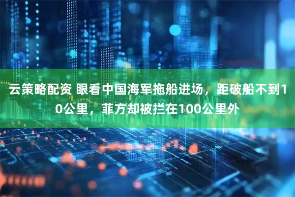 云策略配资 眼看中国海军拖船进场，距破船不到10公里，菲方却被拦在100公里外
