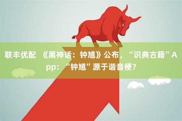 联丰优配  《黑神话：钟馗》公布，“识典古籍”App：“钟馗”源于谐音梗？