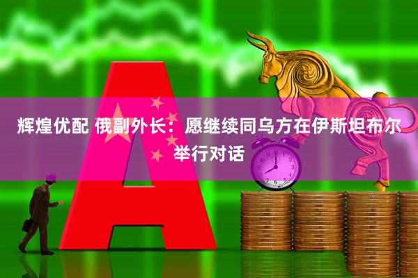 辉煌优配 俄副外长：愿继续同乌方在伊斯坦布尔举行对话