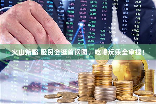 火山策略 服贸会逛首钢园，吃喝玩乐全拿捏！