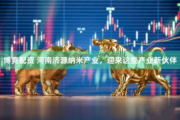 博竟配资 河南济源纳米产业，迎来这些产业新伙伴