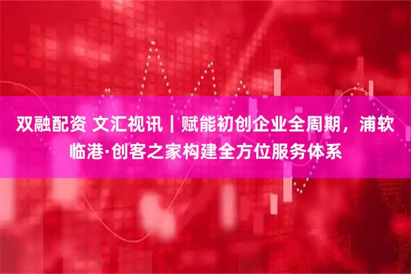 双融配资 文汇视讯｜赋能初创企业全周期，浦软临港·创客之家构建全方位服务体系