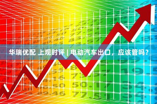 华瑞优配 上观时评 | 电动汽车出口，应该管吗？