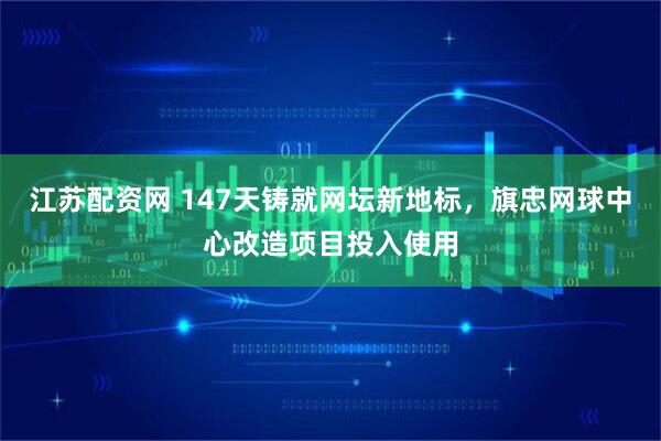 江苏配资网 147天铸就网坛新地标，旗忠网球中心改造项目投入使用