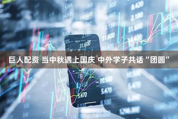 巨人配资 当中秋遇上国庆 中外学子共话“团圆”