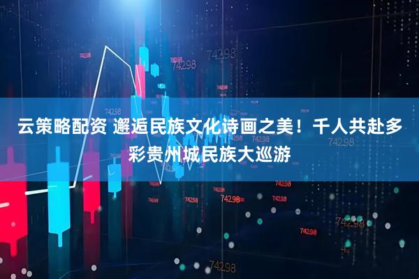 云策略配资 邂逅民族文化诗画之美！千人共赴多彩贵州城民族大巡游