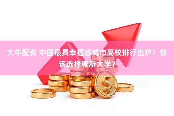 大牛配资 中国最具幸福感城市高校排行出炉！你该选择哪所大学？